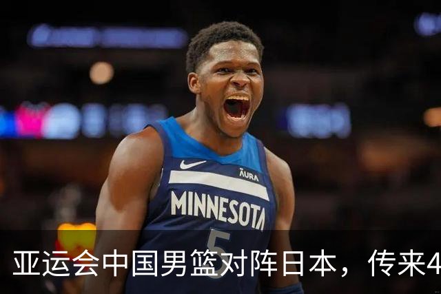 亚运会中国男篮对阵日本，传来4好消息和2坏消息，男篮赢球有戏